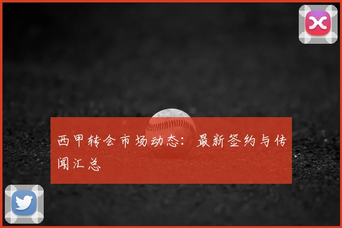 西甲转会市场动态：最新签约与传闻汇总