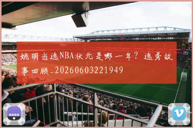 姚明当选NBA状元是哪一年？选秀故事回顾_20260603221949