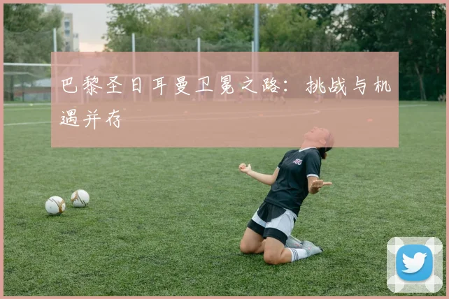 巴黎圣日耳曼卫冕之路：挑战与机遇并存