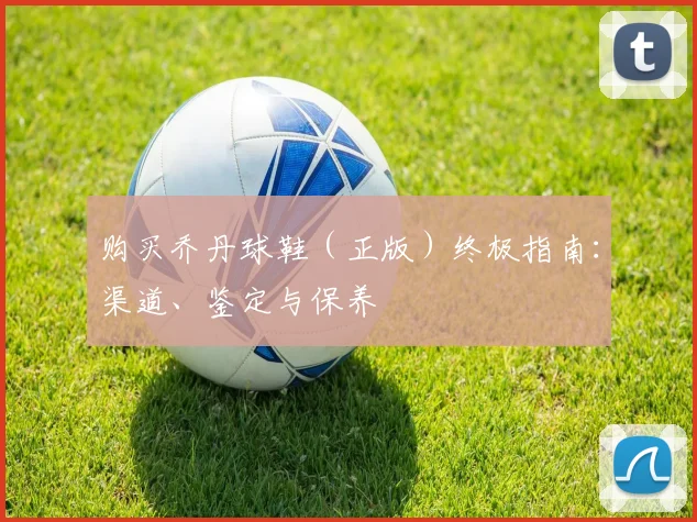 购买乔丹球鞋（正版）终极指南：渠道、鉴定与保养