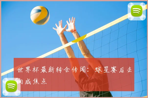 世界杯最新转会传闻：球星赛后去向成焦点