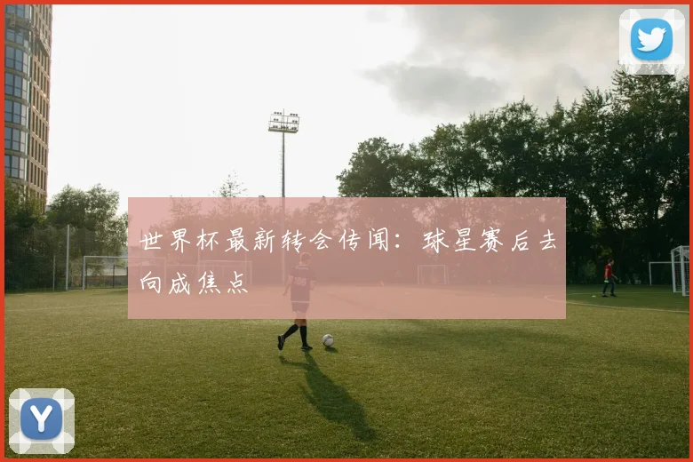 世界杯最新转会传闻:球星赛后去向成焦点