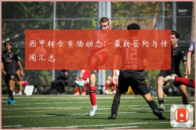 西甲转会市场动态：最新签约与传闻汇总