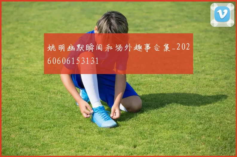 姚明幽默瞬间和场外趣事合集_20260606153131
