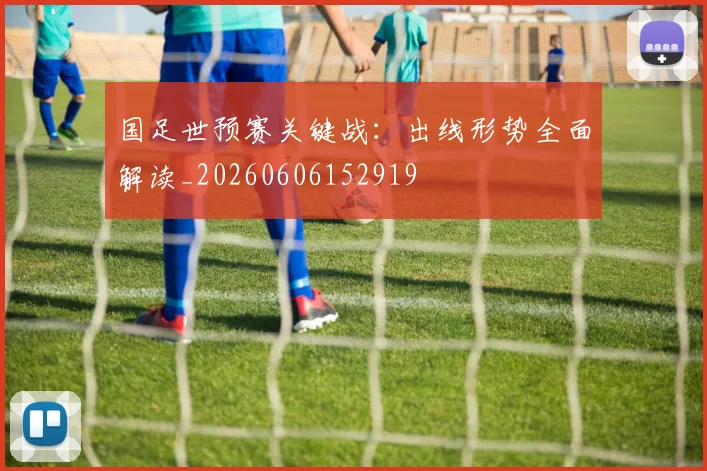 国足世预赛关键战：出线形势全面解读_20260606152919
