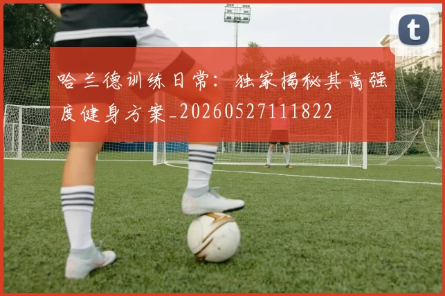 哈兰德训练日常:独家揭秘其高强度健身方案_20260527111822
