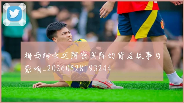 梅西转会迈阿密国际的背后故事与影响_20260528193244