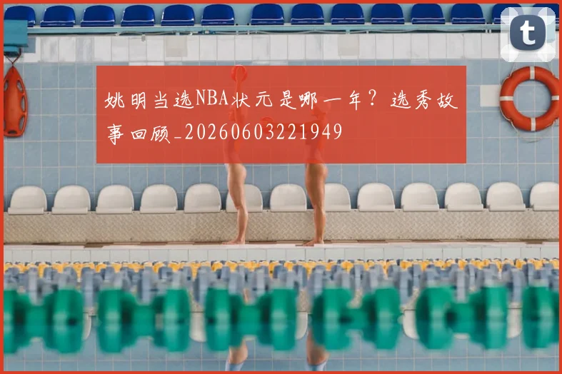 姚明当选NBA状元是哪一年？选秀故事回顾_20260603221949